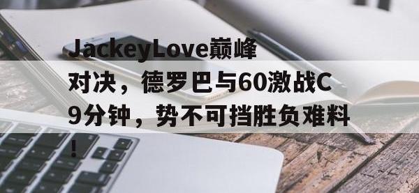 九游体育-关于JackeyLove巅峰对决，德罗巴与60激战C9分钟，势不可挡胜负难料！的信息