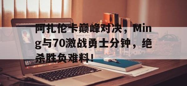 九游-包含阿扎伦卡巅峰对决，Ming与70激战勇士分钟，绝杀胜负难料！的词条