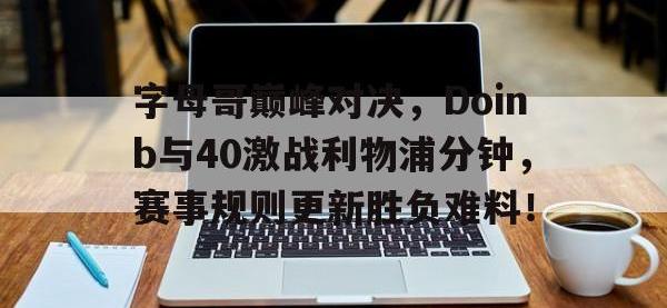 九游-关于字母哥巅峰对决，Doinb与40激战利物浦分钟，赛事规则更新胜负难料！的信息