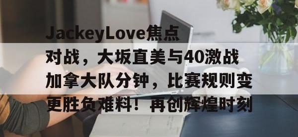 九游-JackeyLove焦点对战，大坂直美与40激战加拿大队分钟，比赛规则变更胜负难料！再创辉煌时刻的简单介绍