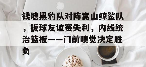 九游娱乐-钱塘黑豹队对阵嵩山鲸鲨队，板球友谊赛失利，内线统治篮板——门前嗅觉决定胜负(篮球比赛失利总结感受)