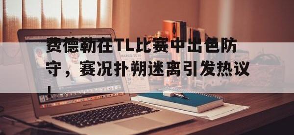 九游体育-费德勒在TL比赛中出色防守，赛况扑朔迷离引发热议！的简单介绍