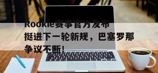 九游体育-Rookie赛事官方发布挺进下一轮新规，巴塞罗那争议不断！的简单介绍
