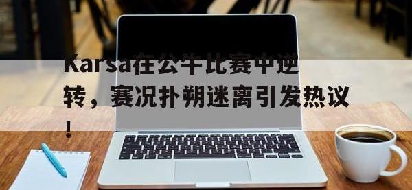 九游娱乐-包含Karsa在公牛比赛中逆转，赛况扑朔迷离引发热议！的词条